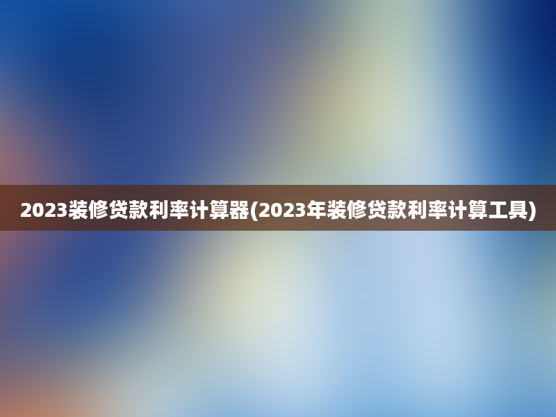 2023装修贷款利率计算器(2023年装修贷款利率计算工具)