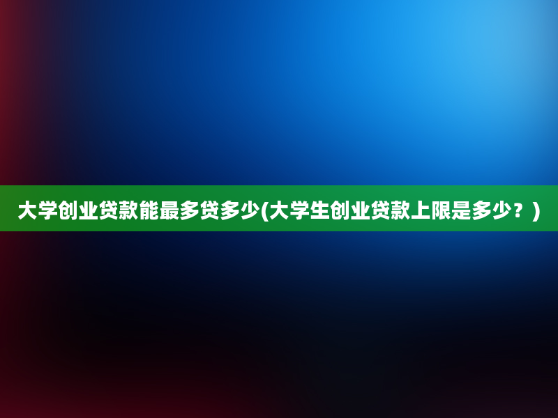 大学创业贷款能最多贷多少(大学生创业贷款上限是多少？)