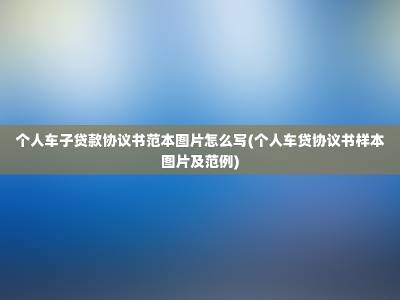 个人车子贷款协议书范本图片怎么写(个人车贷协议书样本图片及范例)