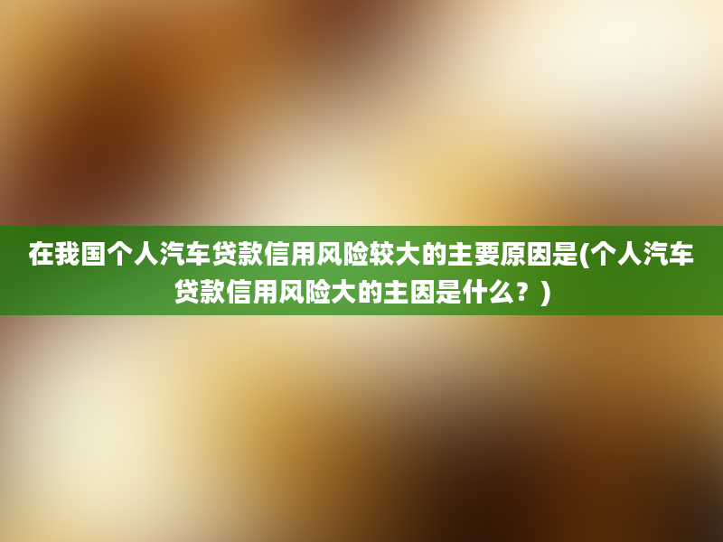 在我国个人汽车贷款信用风险较大的主要原因是(个人汽车贷款信用风险大的主因是什么？)