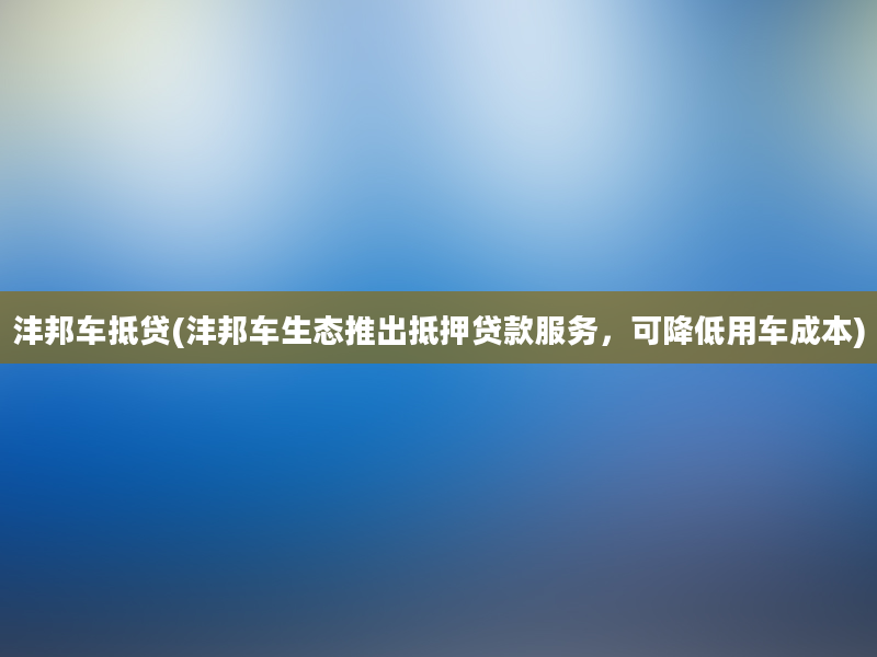 沣邦车抵贷(沣邦车生态推出抵押贷款服务，可降低用车成本)