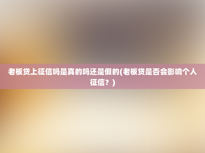 老板贷上征信吗是真的吗还是假的(老板贷是否会影响个人征信？)