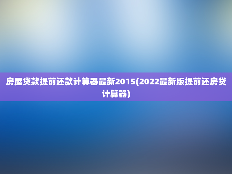 房屋贷款提前还款计算器最新2015(2022最新版提前还房贷计算器)