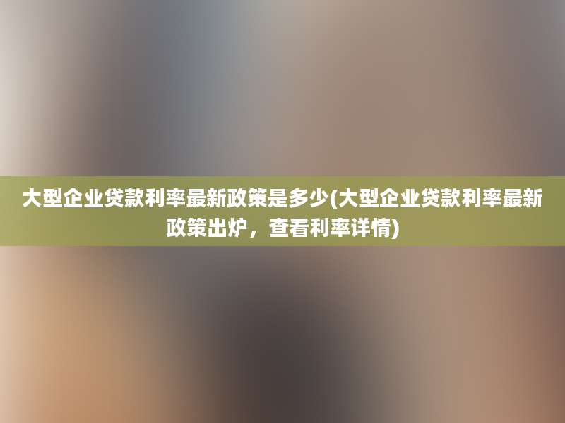 大型企业贷款利率最新政策是多少(大型企业贷款利率最新政策出炉，查看利率详情)