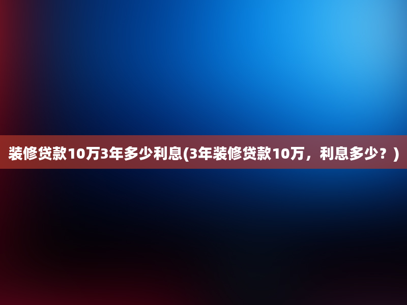 装修贷款10万3年多少利息(3年装修贷款10万，利息多少？)