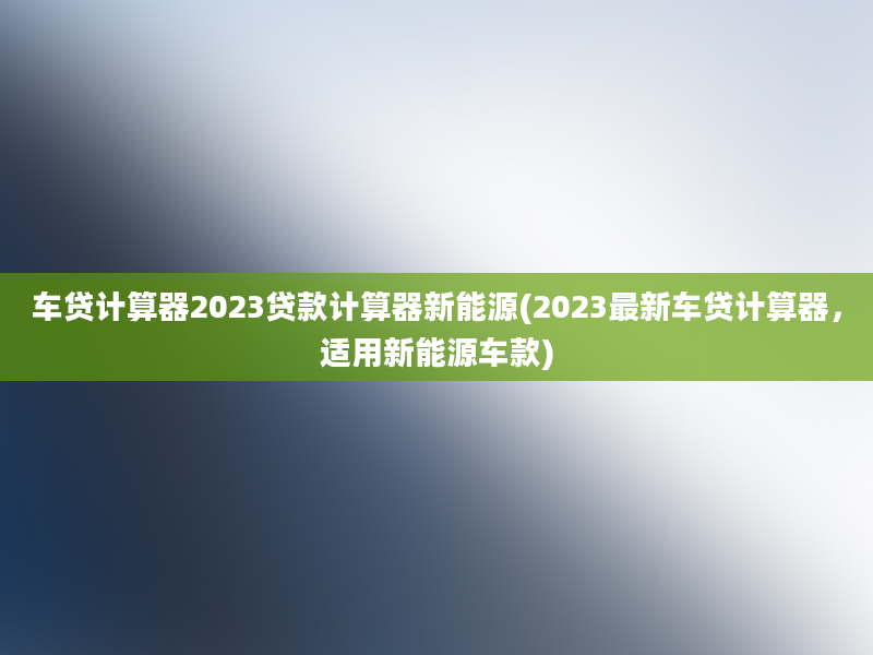 车贷计算器2023贷款计算器新能源(2023最新车贷计算器，适用新能源车款)