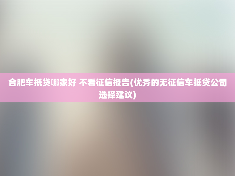 合肥车抵贷哪家好 不看征信报告(优秀的无征信车抵贷公司选择建议)