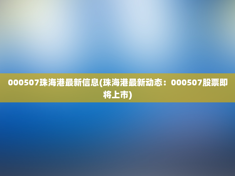 000507珠海港最新信息(珠海港最新动态：000507股票即将上市)