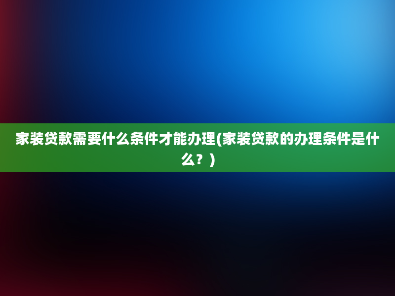 家装贷款需要什么条件才能办理(家装贷款的办理条件是什么？)