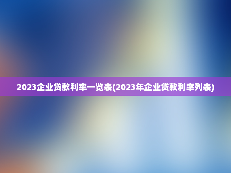 2023企业贷款利率一览表(2023年企业贷款利率列表)