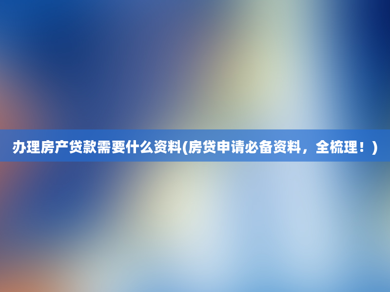 办理房产贷款需要什么资料(房贷申请必备资料，全梳理！)