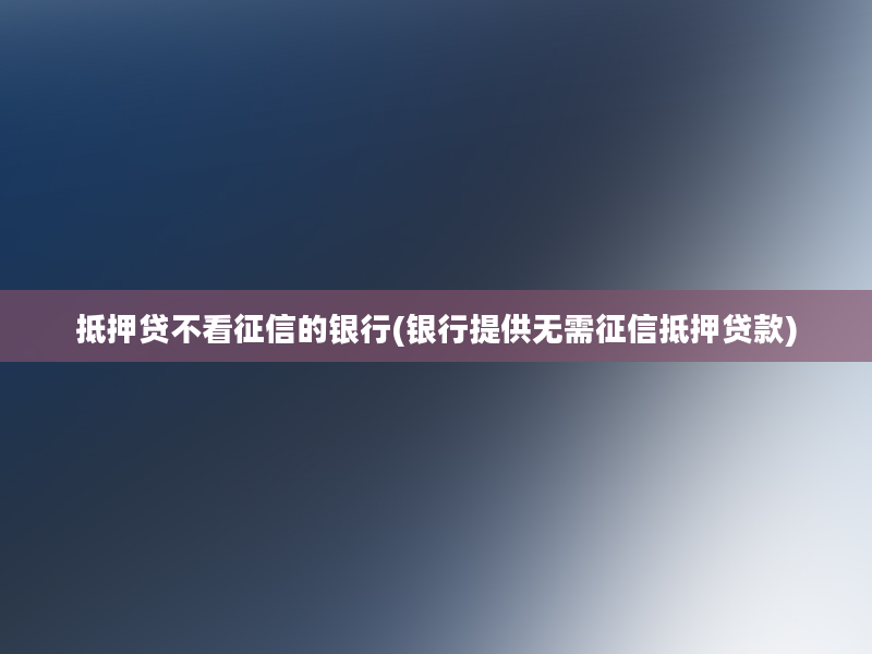 抵押贷不看征信的银行(银行提供无需征信抵押贷款)