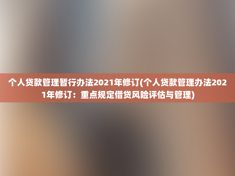 个人贷款管理暂行办法2021年修订(个人贷款管理办法2021年修订：重点规定借贷风险评估与管理)