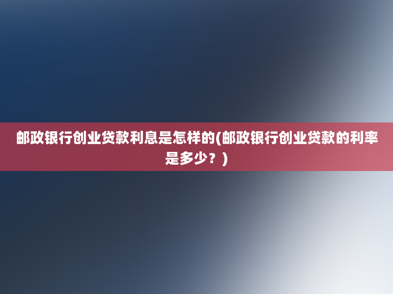 邮政银行创业贷款利息是怎样的(邮政银行创业贷款的利率是多少？)