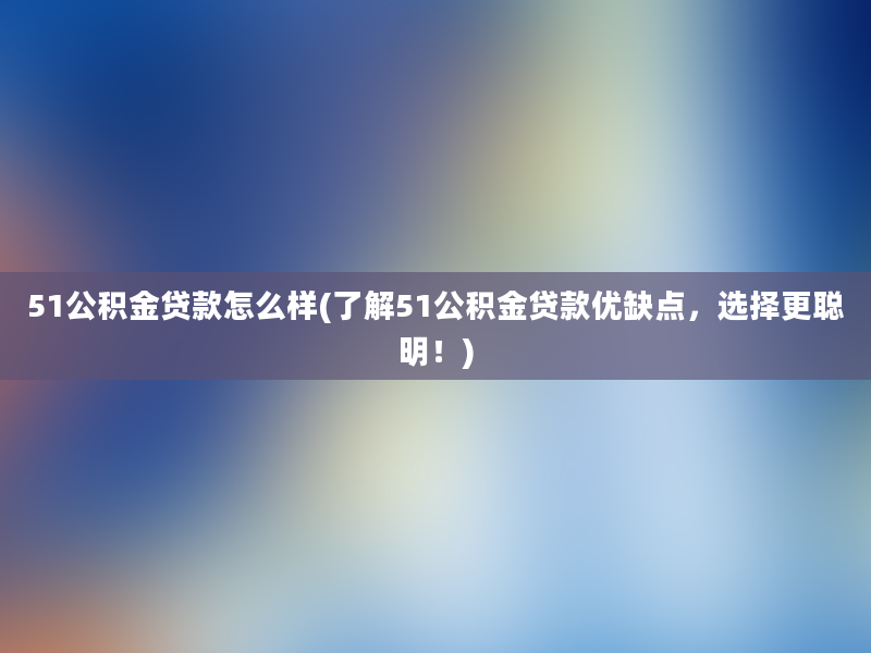 51公积金贷款怎么样(了解51公积金贷款优缺点，选择更聪明！)