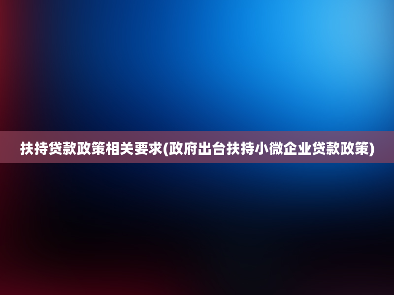 扶持贷款政策相关要求(政府出台扶持小微企业贷款政策)