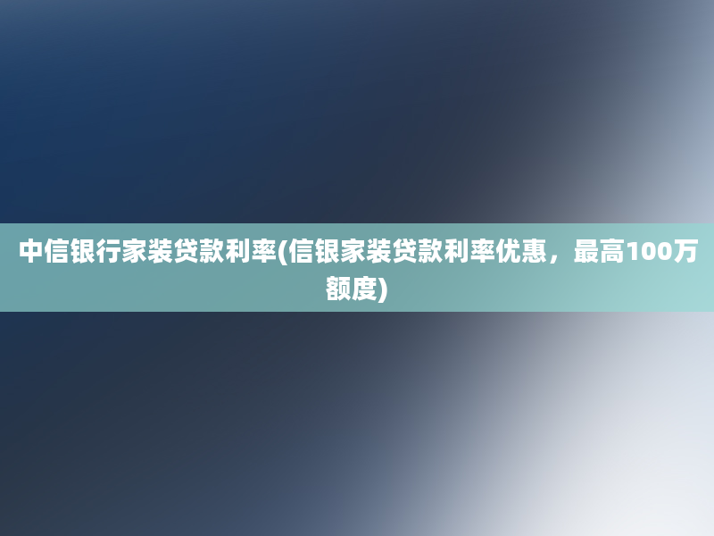 中信银行家装贷款利率(信银家装贷款利率优惠，最高100万额度)