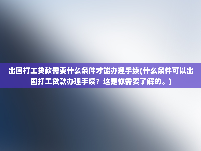 出国打工贷款需要什么条件才能办理手续(什么条件可以出国打工贷款办理手续？这是你需要了解的。)