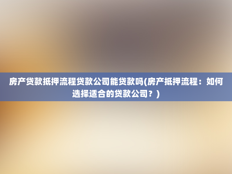 房产贷款抵押流程贷款公司能贷款吗(房产抵押流程：如何选择适合的贷款公司？)