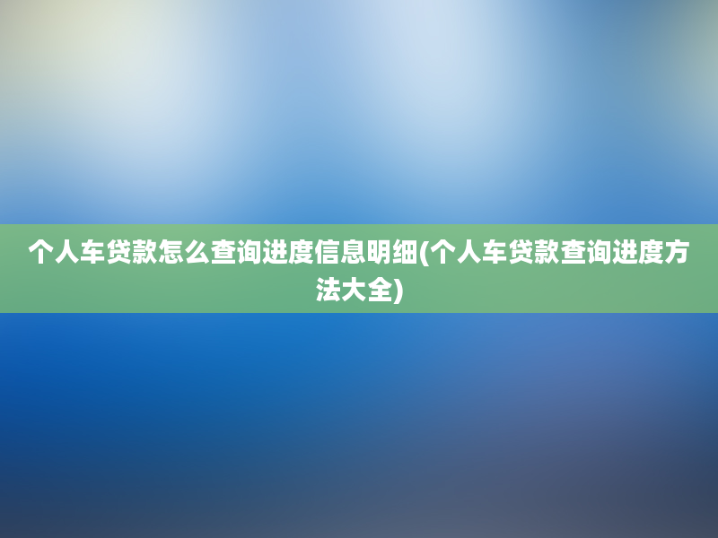 个人车贷款怎么查询进度信息明细(个人车贷款查询进度方法大全)