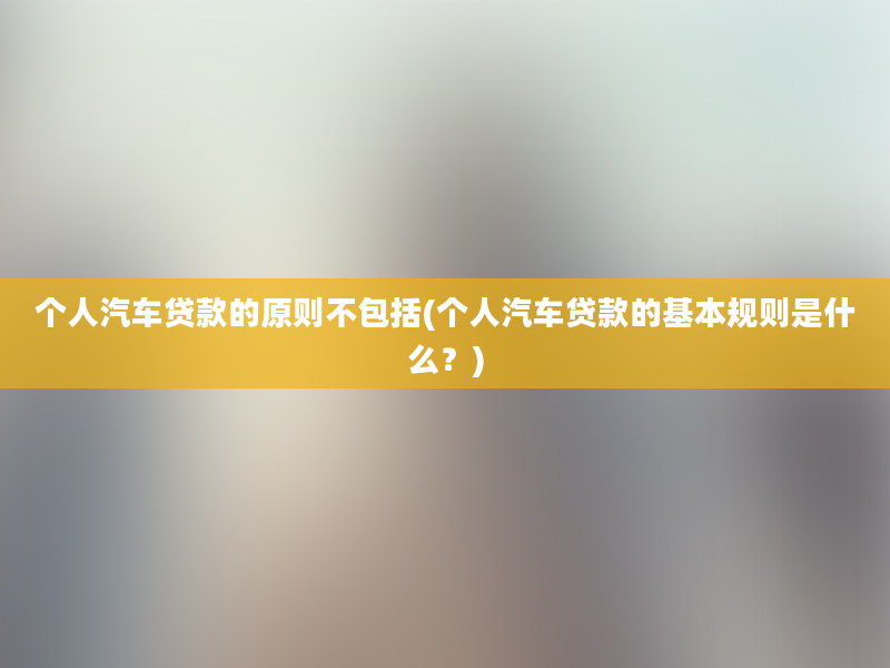 个人汽车贷款的原则不包括(个人汽车贷款的基本规则是什么？)