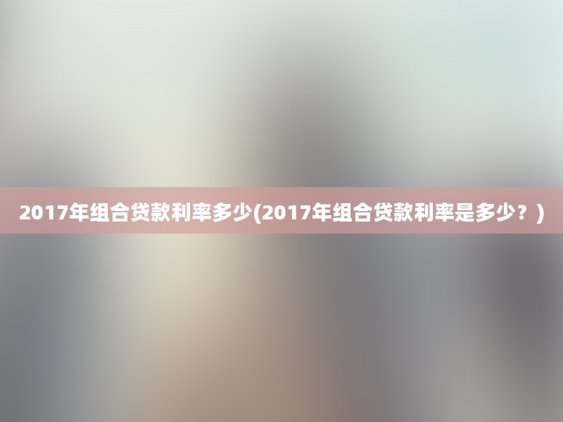 2017年组合贷款利率多少(2017年组合贷款利率是多少？)