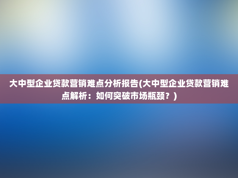 大中型企业贷款营销难点分析报告(大中型企业贷款营销难点解析：如何突破市场瓶颈？)