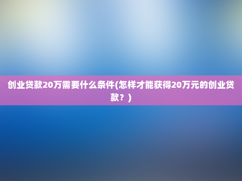 创业贷款20万需要什么条件(怎样才能获得20万元的创业贷款？)