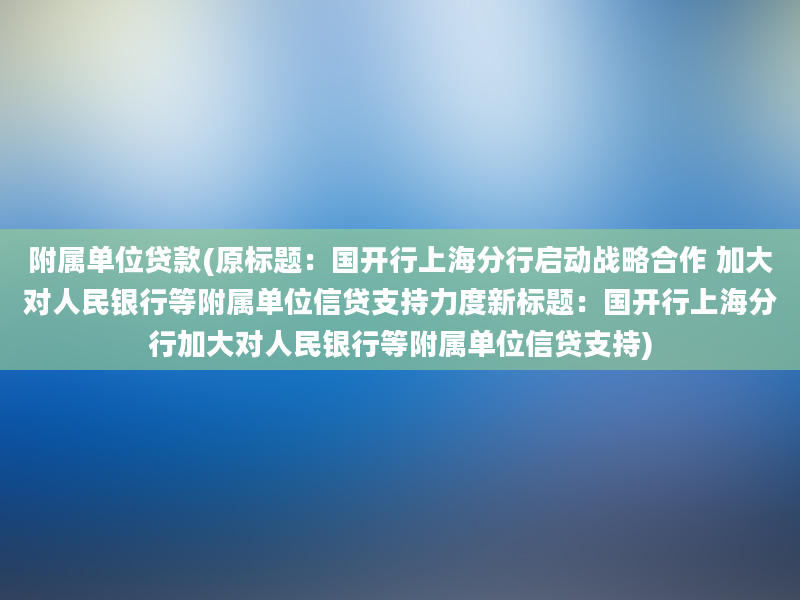 附属单位贷款(原标题：国开行上海分行启动战略合作 加大对人民银行等附属单位信贷支持力度新标题：国开行上海分行加大对人民银行等附属单位信贷支持)