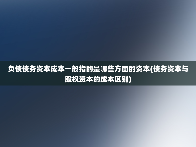 负债债务资本成本一般指的是哪些方面的资本(债务资本与股权资本的成本区别)