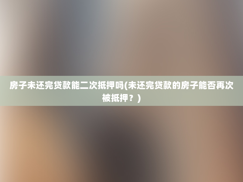 房子未还完贷款能二次抵押吗(未还完贷款的房子能否再次被抵押？)