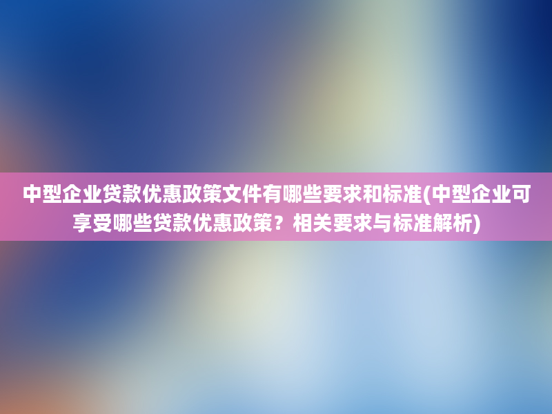 中型企业贷款优惠政策文件有哪些要求和标准(中型企业可享受哪些贷款优惠政策？相关要求与标准解析)