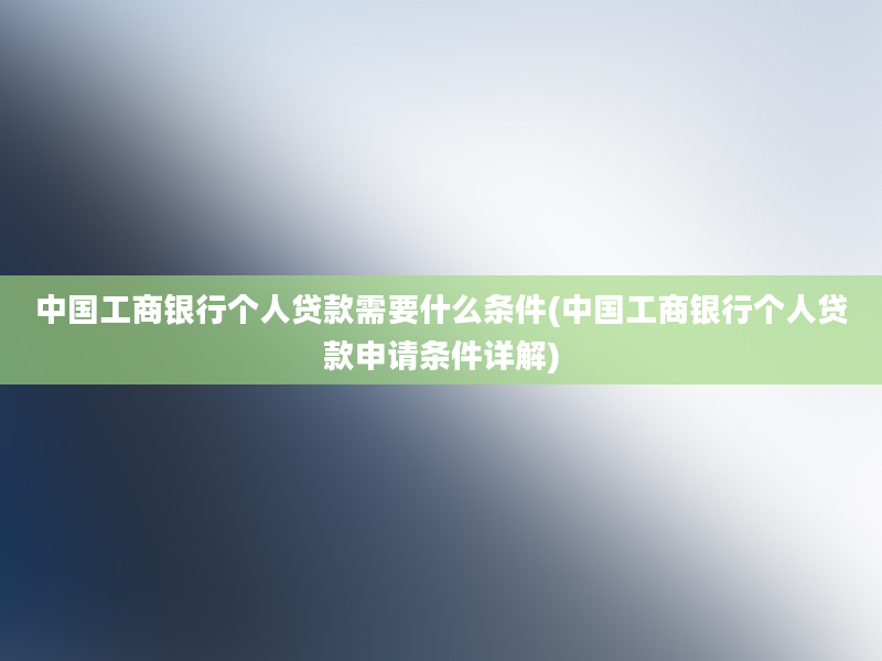 中国工商银行个人贷款需要什么条件(中国工商银行个人贷款申请条件详解)