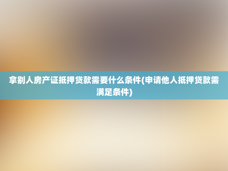 拿别人房产证抵押贷款需要什么条件(申请他人抵押贷款需满足条件)