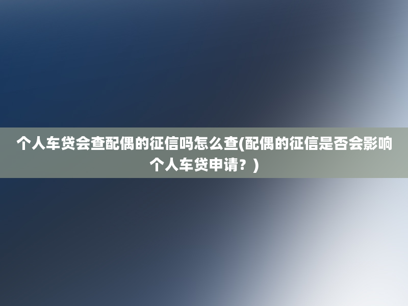 个人车贷会查配偶的征信吗怎么查(配偶的征信是否会影响个人车贷申请？)