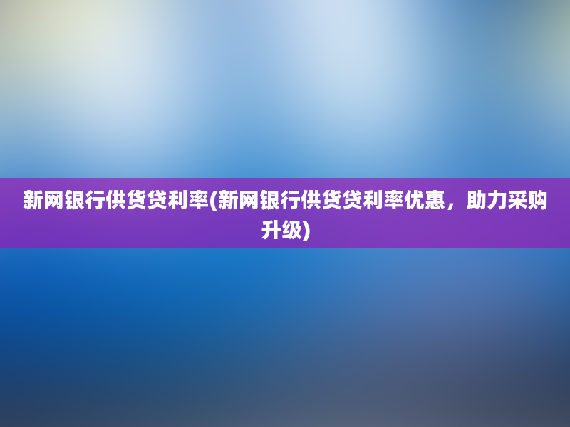 新网银行供货贷利率(新网银行供货贷利率优惠，助力采购升级)