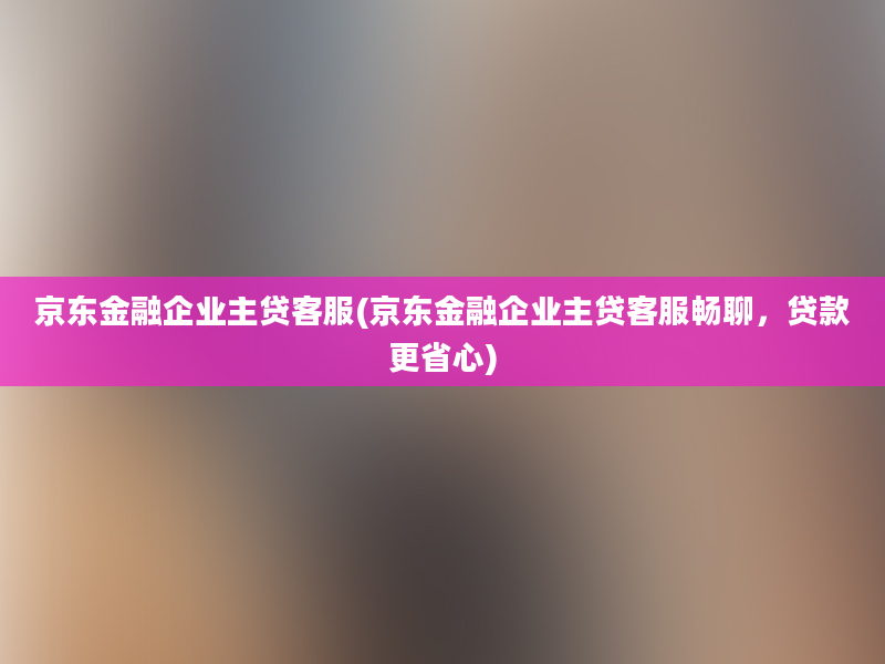 京东金融企业主贷客服(京东金融企业主贷客服畅聊，贷款更省心)