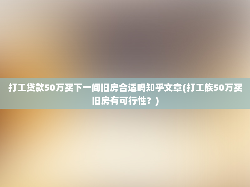 打工贷款50万买下一间旧房合适吗知乎文章(打工族50万买旧房有可行性？)