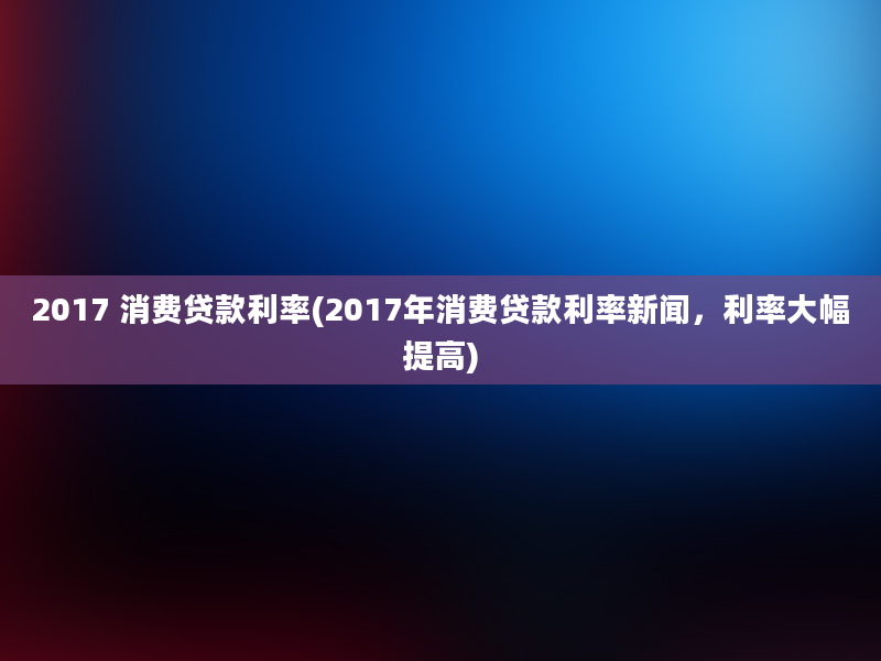 2017 消费贷款利率(2017年消费贷款利率新闻，利率大幅提高)