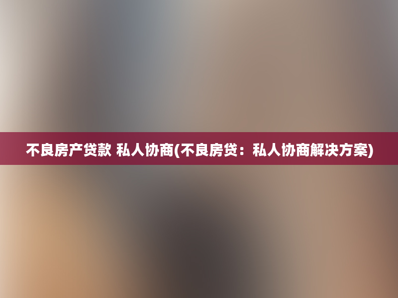 不良房产贷款 私人协商(不良房贷：私人协商解决方案)