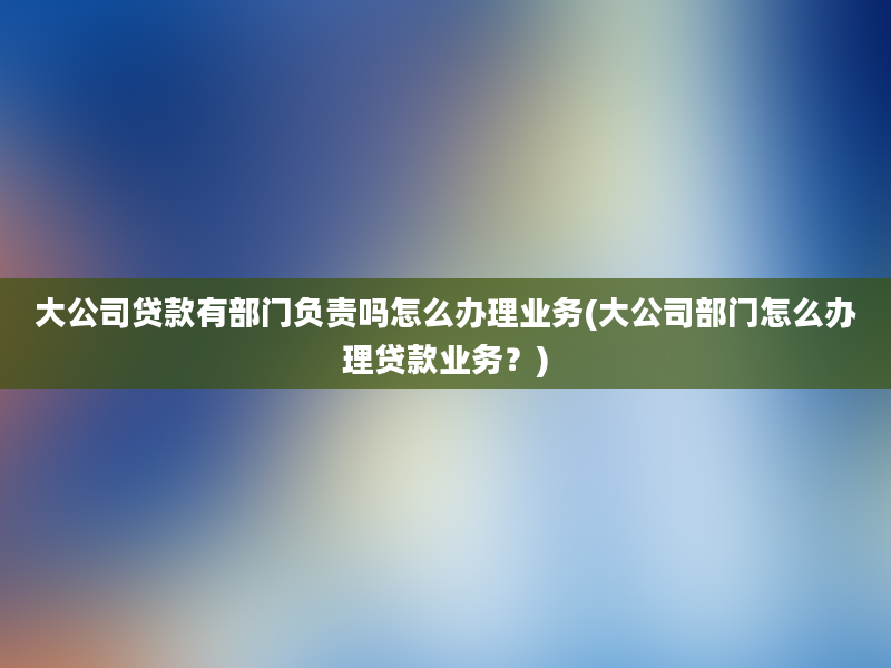 大公司贷款有部门负责吗怎么办理业务(大公司部门怎么办理贷款业务？)