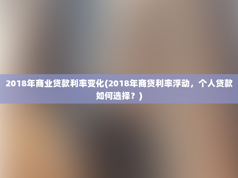 2018年商业贷款利率变化(2018年商贷利率浮动，个人贷款如何选择？)