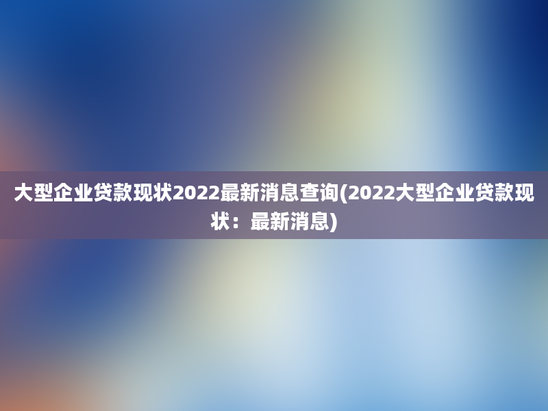 大型企业贷款现状2022最新消息查询(2022大型企业贷款现状：最新消息)