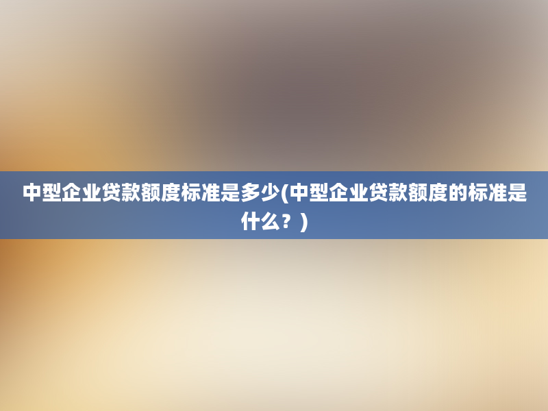 中型企业贷款额度标准是多少(中型企业贷款额度的标准是什么？)