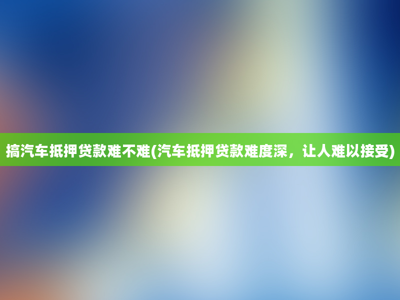 搞汽车抵押贷款难不难(汽车抵押贷款难度深，让人难以接受)