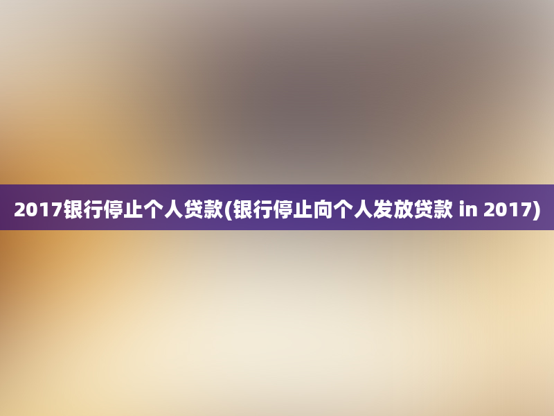 2017银行停止个人贷款(银行停止向个人发放贷款 in 2017)