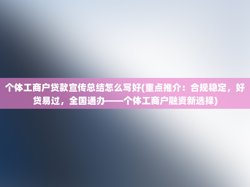 个体工商户贷款宣传总结怎么写好(重点推介：合规稳定，好贷易过，全国通办——个体工商户融资新选择)