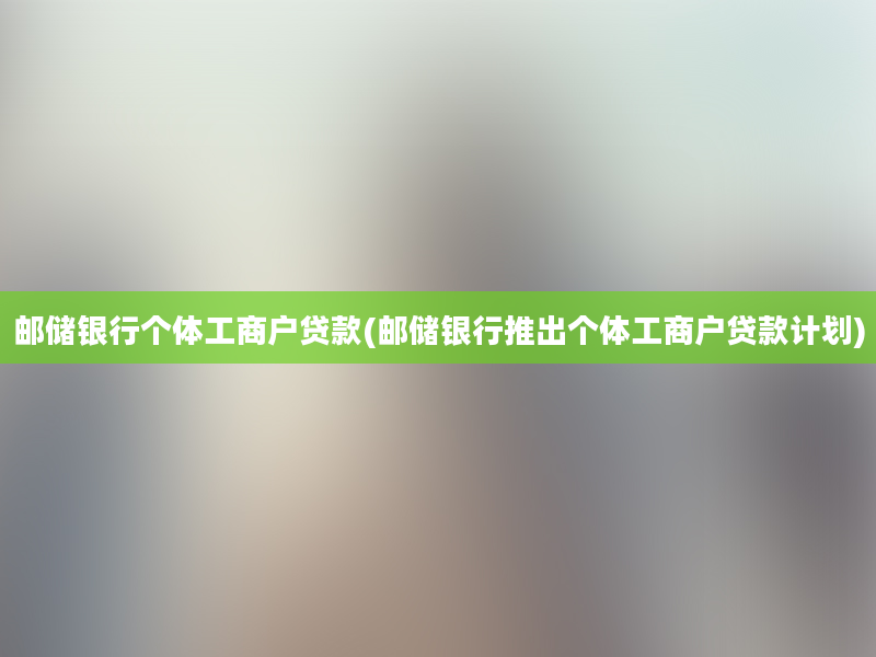 邮储银行个体工商户贷款(邮储银行推出个体工商户贷款计划)