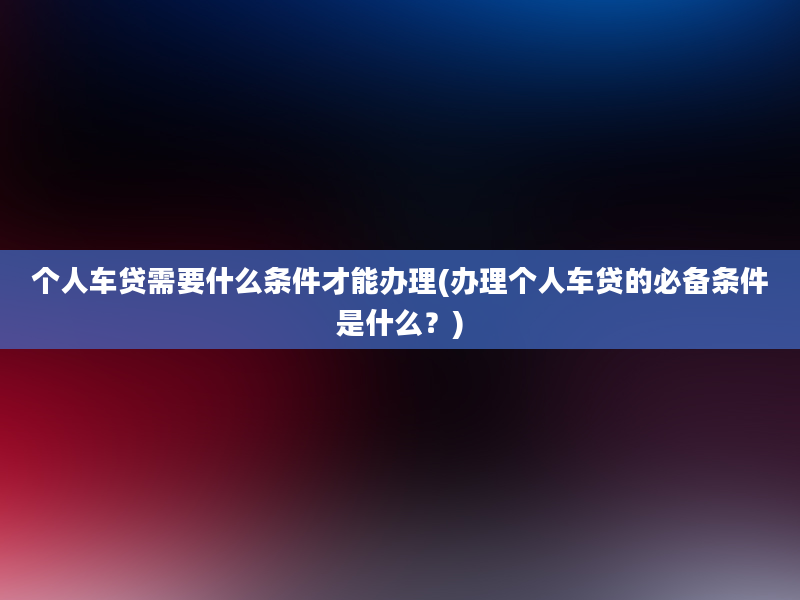 个人车贷需要什么条件才能办理(办理个人车贷的必备条件是什么？)