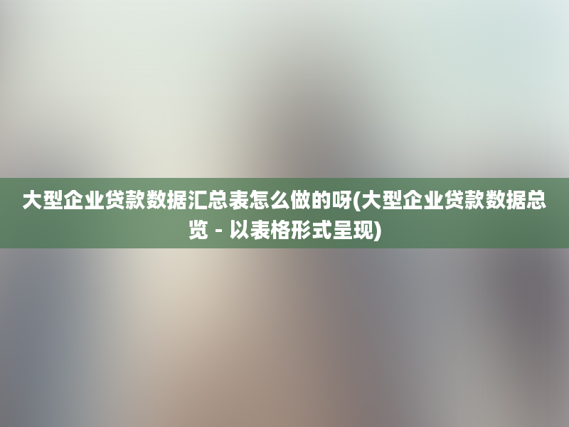 大型企业贷款数据汇总表怎么做的呀(大型企业贷款数据总览 - 以表格形式呈现)